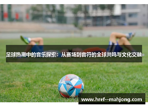 足球热潮中的音乐探索：从赛场到音符的全球共鸣与文化交融