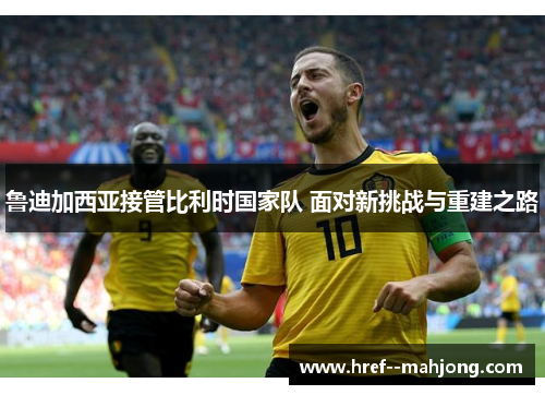 鲁迪加西亚接管比利时国家队 面对新挑战与重建之路