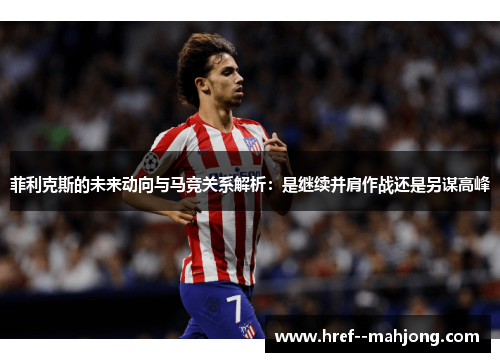 菲利克斯的未来动向与马竞关系解析：是继续并肩作战还是另谋高峰