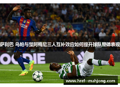 萨利巴 乌帕与楚阿梅尼三人互补效应如何提升球队整体表现 萨利巴 乌帕与楚阿梅尼三人互补效应如何提升球队整体表现