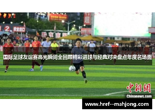 国际足球友谊赛高光瞬间全回顾精彩进球与经典对决盘点年度名场面 国际足球友谊赛高光瞬间全回顾精彩进球与经典对决盘点年度名场面