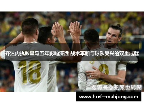 齐达内执教皇马五年影响深远 战术革新与球队复兴的双重成就