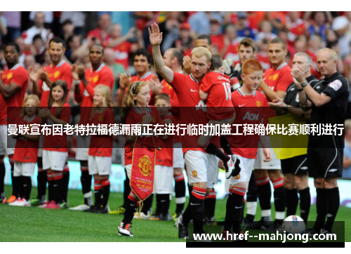 曼联宣布因老特拉福德漏雨正在进行临时加盖工程确保比赛顺利进行 曼联宣布因老特拉福德漏雨正在进行临时加盖工程确保比赛顺利进行